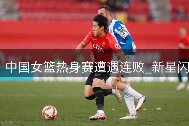 中国女篮热身赛遭遇连败 新星闪耀暴露后卫隐患