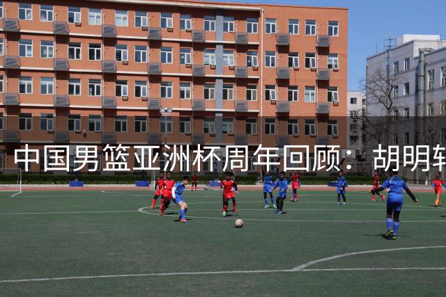 中国男篮亚洲杯周年回顾：胡明轩关键球失手 赵睿巅峰期缺席国家队