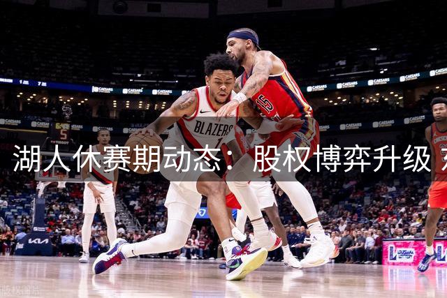 湖人休赛期动态：股权博弈升级 东契奇带队备战