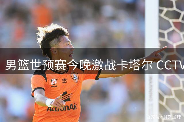 男篮世预赛今晚激战卡塔尔 CCTV5全程直播 杨瀚森回归阵容