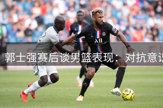 郭士强赛后谈男篮表现：对抗意识待提升 防守需更从容